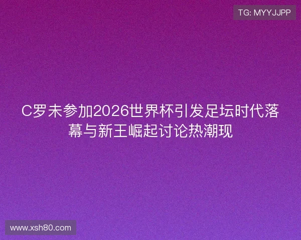 C罗未参加2026世界杯引发足坛时代落幕与新王崛起讨论热潮现